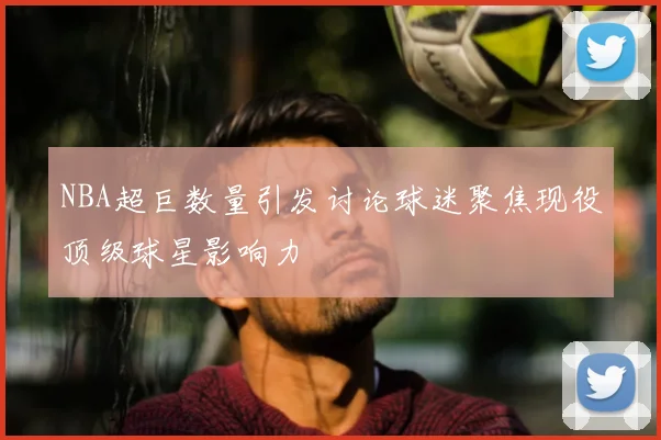 NBA超巨数量引发讨论球迷聚焦现役顶级球星影响力