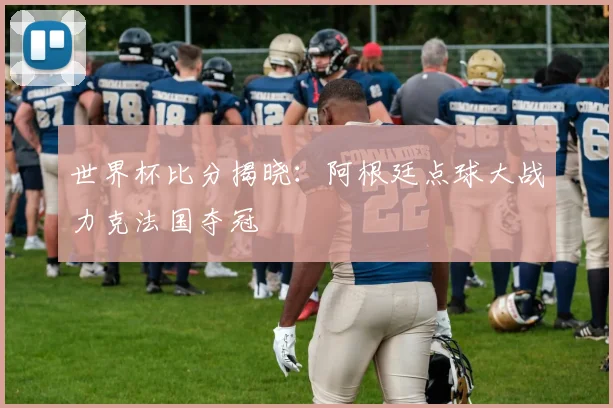 世界杯比分揭晓：阿根廷点球大战力克法国夺冠