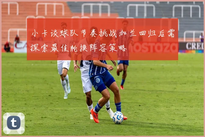 小卡谈球队节奏挑战加兰回归后需探索最佳轮换阵容策略