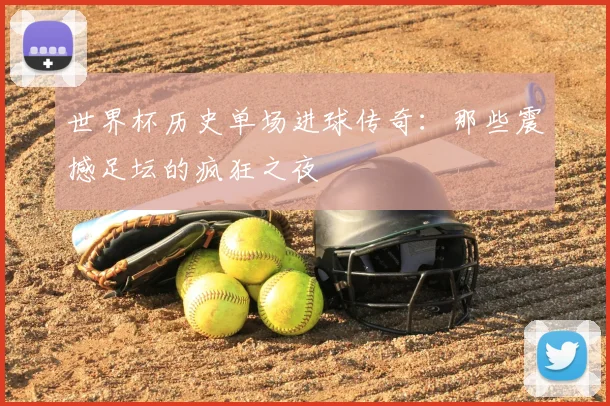 世界杯历史单场进球传奇：那些震撼足坛的疯狂之夜