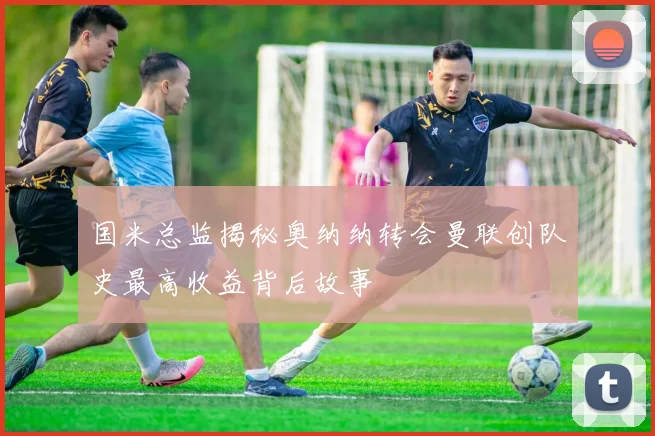 国米总监揭秘奥纳纳转会曼联创队史最高收益背后故事