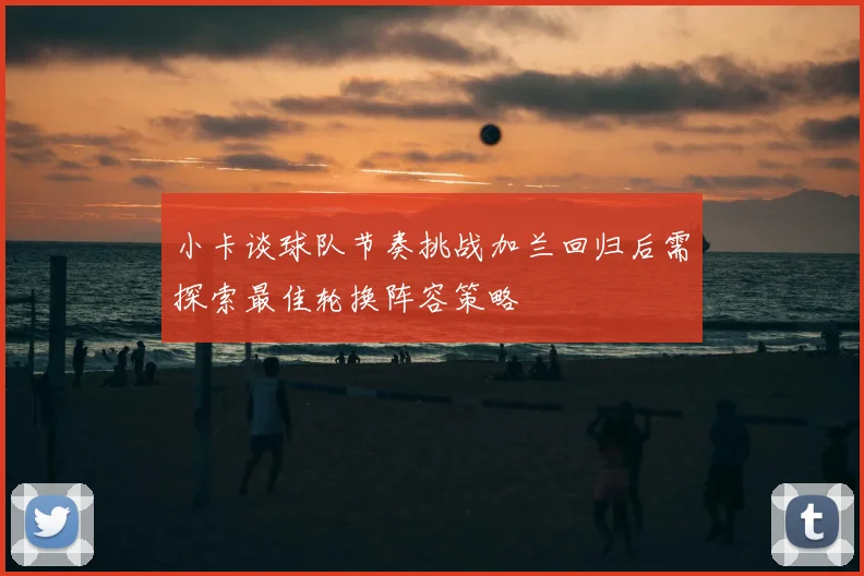 小卡谈球队节奏挑战加兰回归后需探索最佳轮换阵容策略