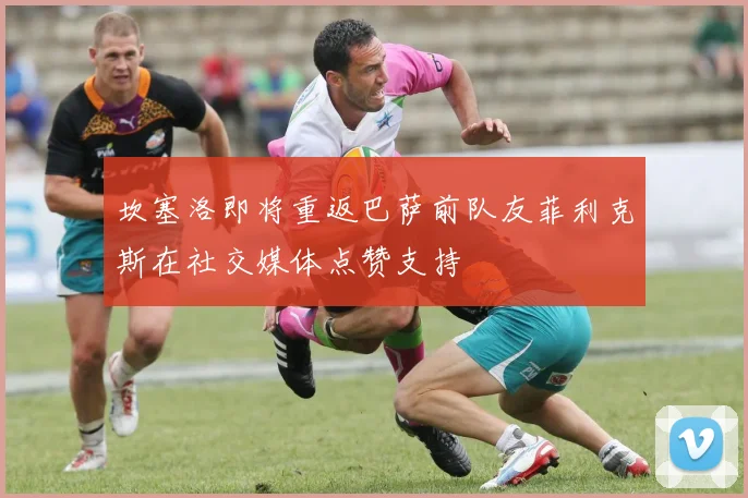 坎塞洛即将重返巴萨前队友菲利克斯在社交媒体点赞支持