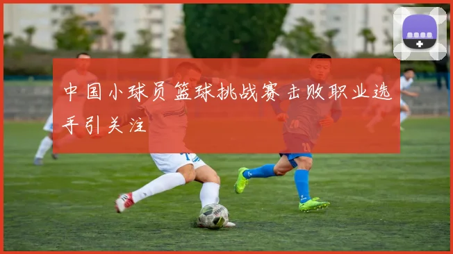 中国小球员篮球挑战赛击败职业选手引关注