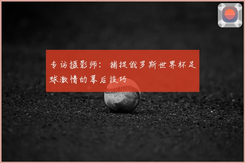 专访摄影师:捕捉俄罗斯世界杯足球激情的幕后技巧