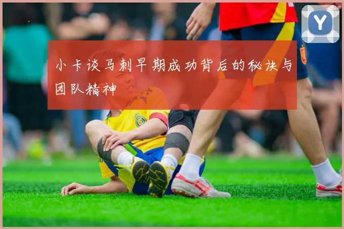 小卡谈马刺早期成功背后的秘诀与团队精神