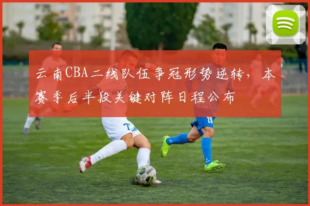 云南CBA二线队伍争冠形势逆转，本赛季后半段关键对阵日程公布