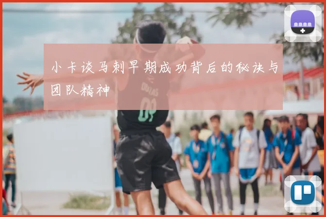 小卡谈马刺早期成功背后的秘诀与团队精神