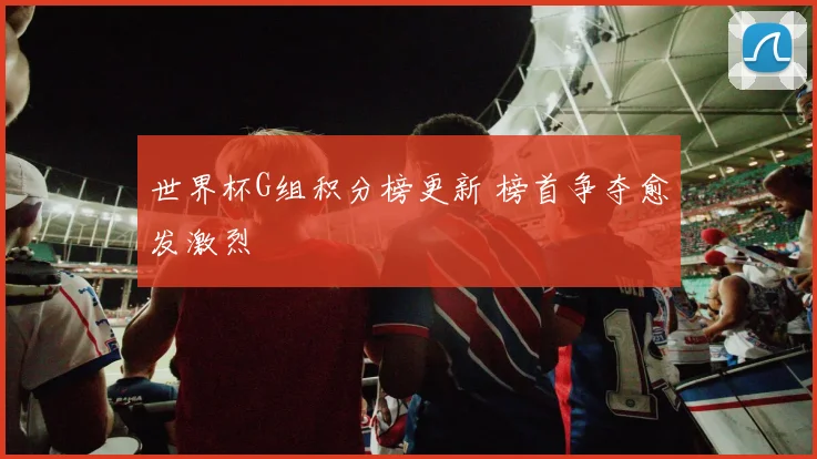 世界杯G组积分榜更新 榜首争夺愈发激烈