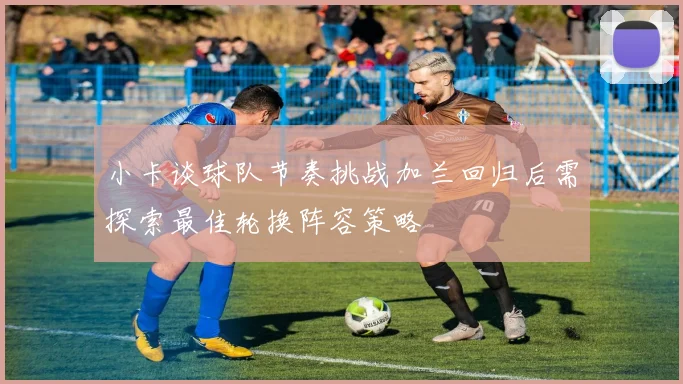 小卡谈球队节奏挑战加兰回归后需探索最佳轮换阵容策略