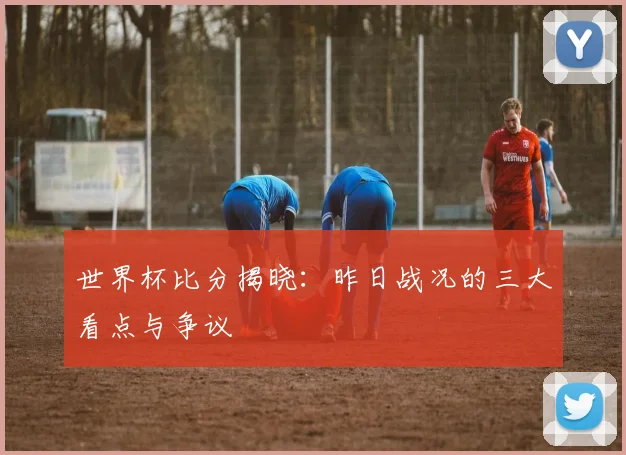 世界杯比分揭晓：昨日战况的三大看点与争议